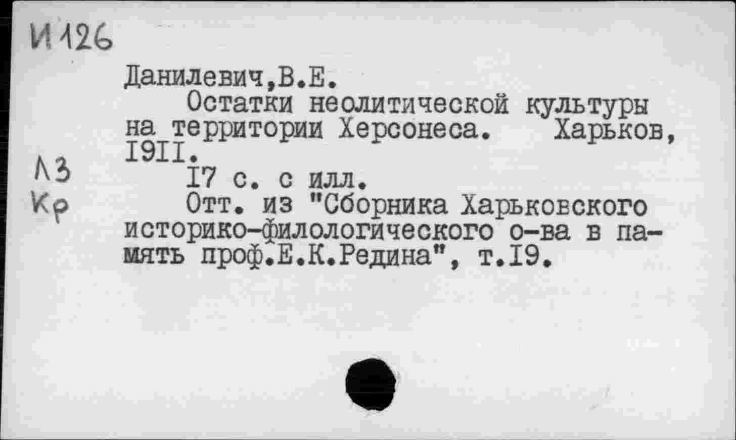 ﻿И42С
Данилевич,В.Е.
Остатки неолитической культуры на территории Херсонеса. Харьков, №	І7 с. с илл.
Ко	Отт. из “Сборника Харьковского
историко-филологического о-ва в память проф.Е.К.Редина”, т.19.